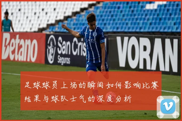 足球球员上场的瞬间如何影响比赛结果与球队士气的深度分析